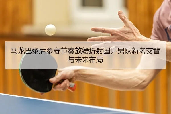 马龙巴黎后参赛节奏放缓折射国乒男队新老交替与未来布局