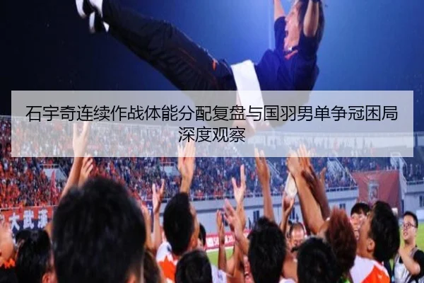 石宇奇连续作战体能分配复盘与国羽男单争冠困局深度观察