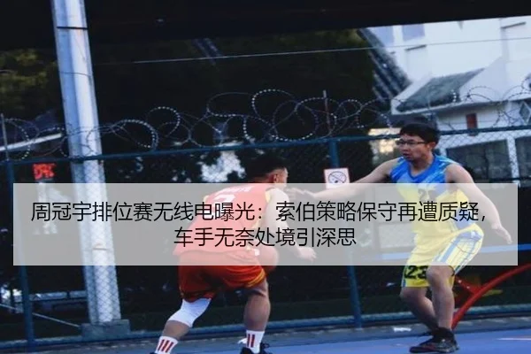 周冠宇排位赛无线电曝光：索伯策略保守再遭质疑，车手无奈处境引深思