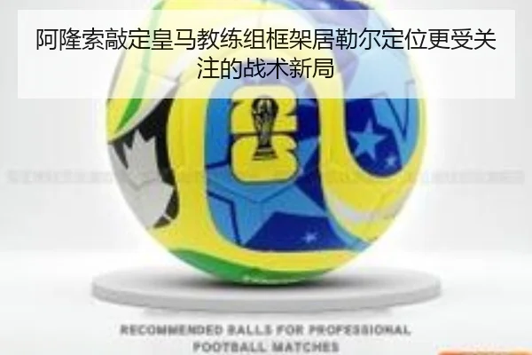 阿隆索敲定皇马教练组框架居勒尔定位更受关注的战术新局